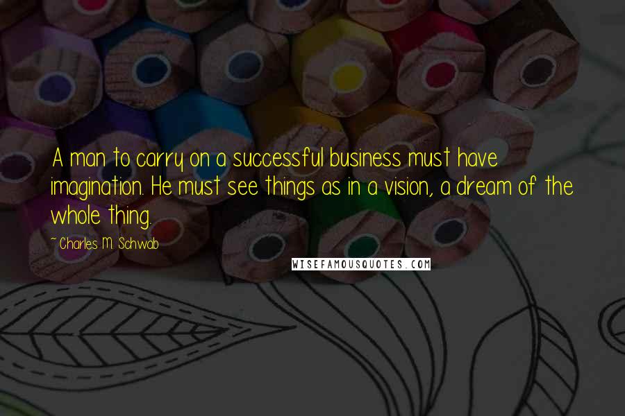 Charles M. Schwab Quotes: A man to carry on a successful business must have imagination. He must see things as in a vision, a dream of the whole thing.