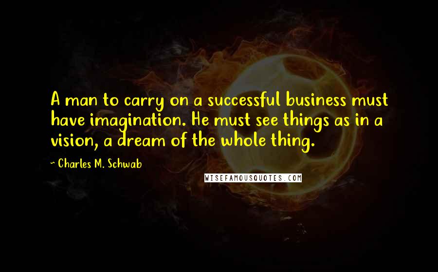 Charles M. Schwab Quotes: A man to carry on a successful business must have imagination. He must see things as in a vision, a dream of the whole thing.