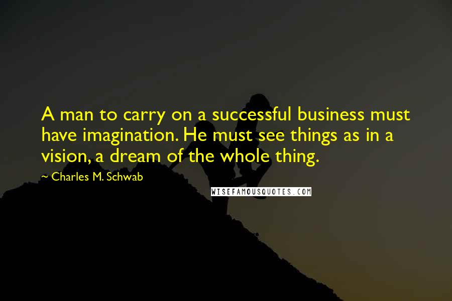 Charles M. Schwab Quotes: A man to carry on a successful business must have imagination. He must see things as in a vision, a dream of the whole thing.