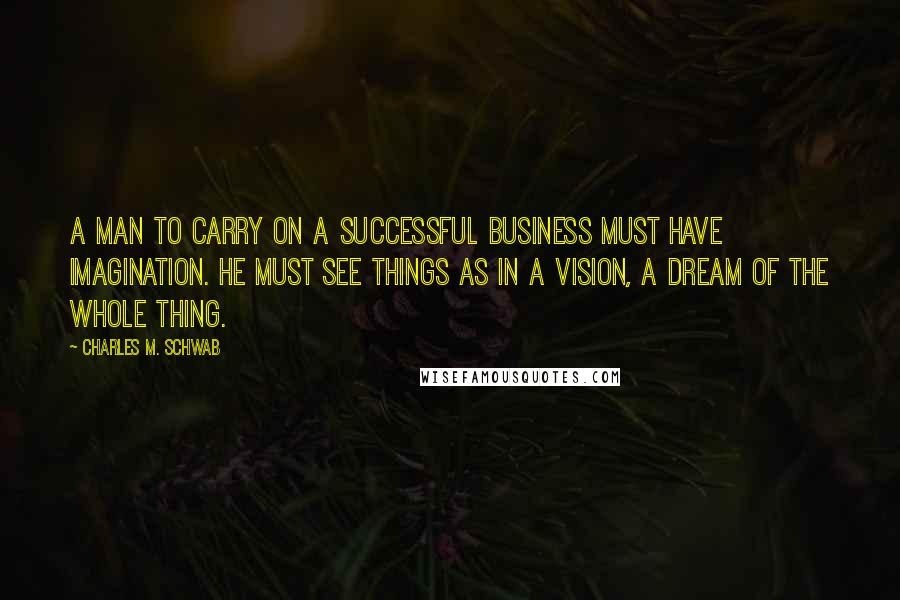 Charles M. Schwab Quotes: A man to carry on a successful business must have imagination. He must see things as in a vision, a dream of the whole thing.