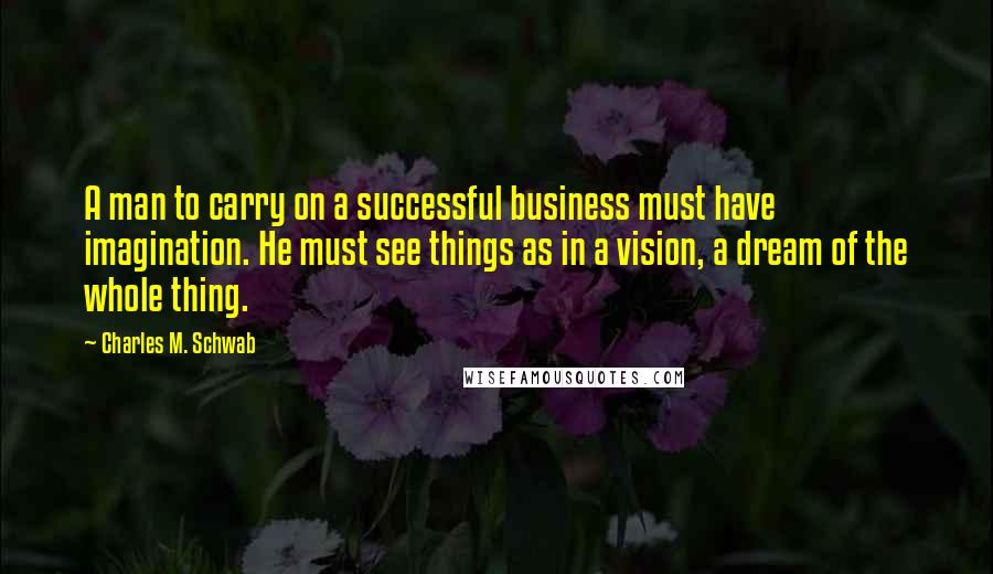 Charles M. Schwab Quotes: A man to carry on a successful business must have imagination. He must see things as in a vision, a dream of the whole thing.