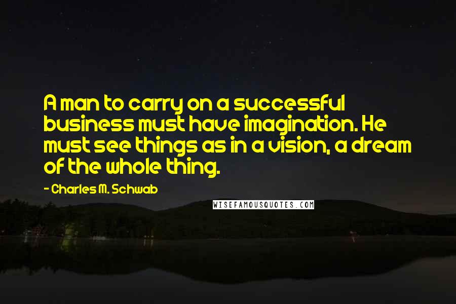 Charles M. Schwab Quotes: A man to carry on a successful business must have imagination. He must see things as in a vision, a dream of the whole thing.