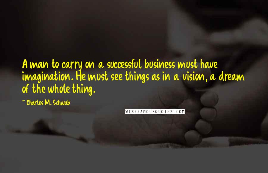 Charles M. Schwab Quotes: A man to carry on a successful business must have imagination. He must see things as in a vision, a dream of the whole thing.