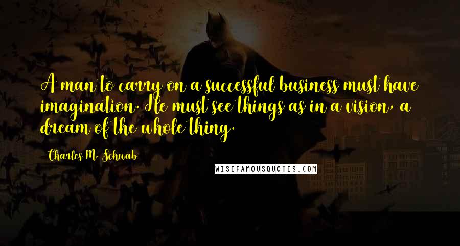 Charles M. Schwab Quotes: A man to carry on a successful business must have imagination. He must see things as in a vision, a dream of the whole thing.