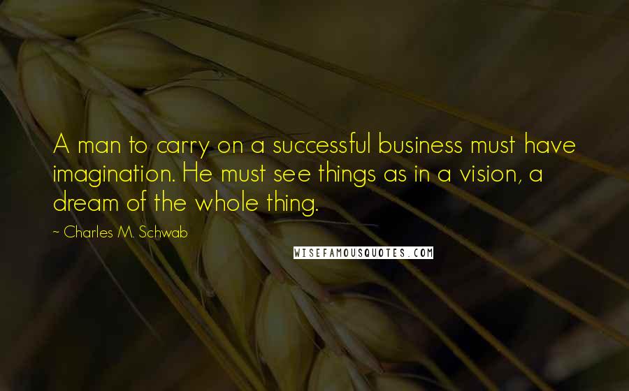 Charles M. Schwab Quotes: A man to carry on a successful business must have imagination. He must see things as in a vision, a dream of the whole thing.