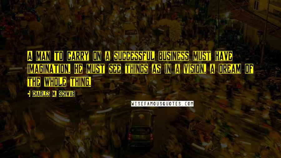 Charles M. Schwab Quotes: A man to carry on a successful business must have imagination. He must see things as in a vision, a dream of the whole thing.