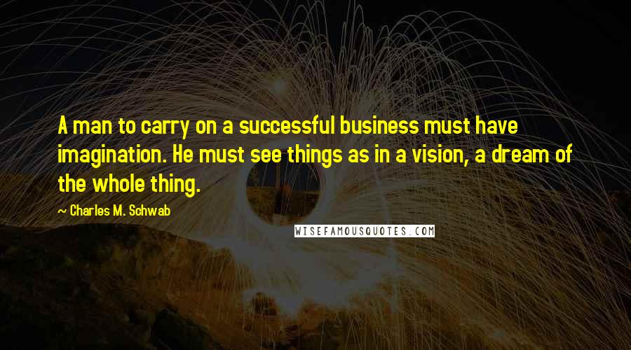 Charles M. Schwab Quotes: A man to carry on a successful business must have imagination. He must see things as in a vision, a dream of the whole thing.