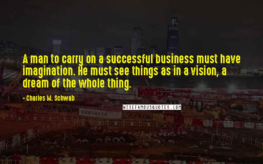 Charles M. Schwab Quotes: A man to carry on a successful business must have imagination. He must see things as in a vision, a dream of the whole thing.