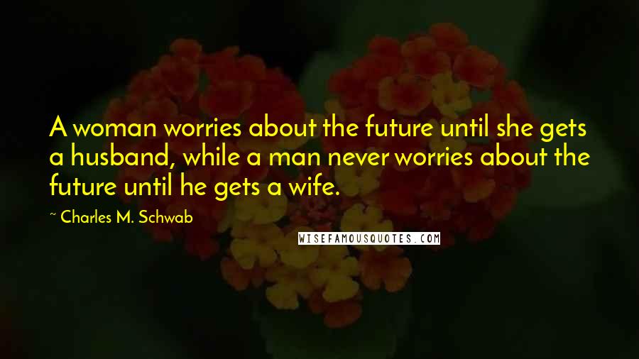 Charles M. Schwab Quotes: A woman worries about the future until she gets a husband, while a man never worries about the future until he gets a wife.