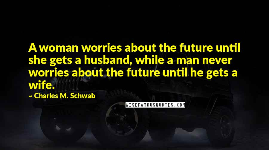 Charles M. Schwab Quotes: A woman worries about the future until she gets a husband, while a man never worries about the future until he gets a wife.