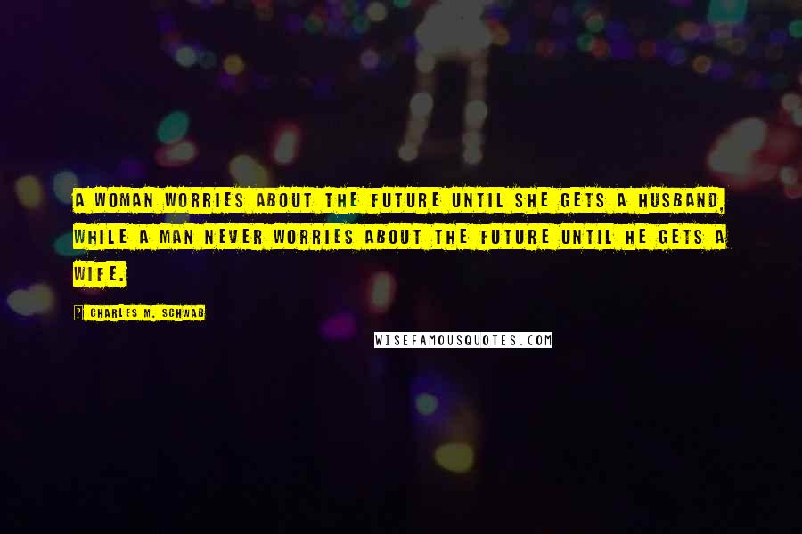 Charles M. Schwab Quotes: A woman worries about the future until she gets a husband, while a man never worries about the future until he gets a wife.