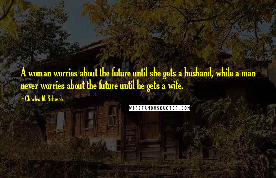 Charles M. Schwab Quotes: A woman worries about the future until she gets a husband, while a man never worries about the future until he gets a wife.