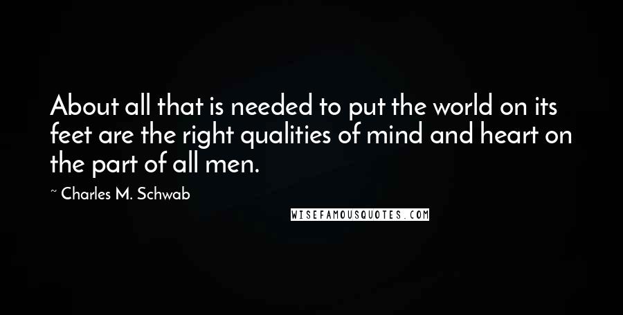 Charles M. Schwab Quotes: About all that is needed to put the world on its feet are the right qualities of mind and heart on the part of all men.