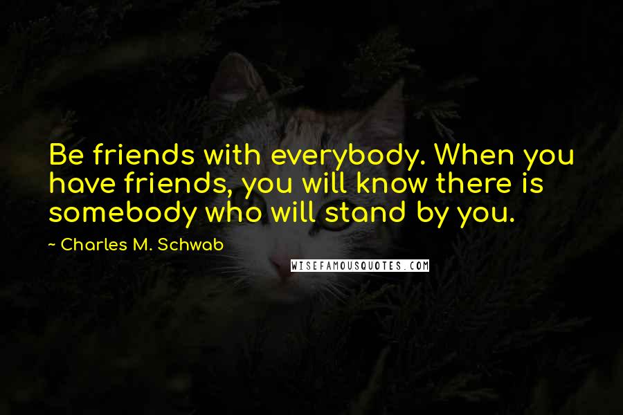 Charles M. Schwab Quotes: Be friends with everybody. When you have friends, you will know there is somebody who will stand by you.