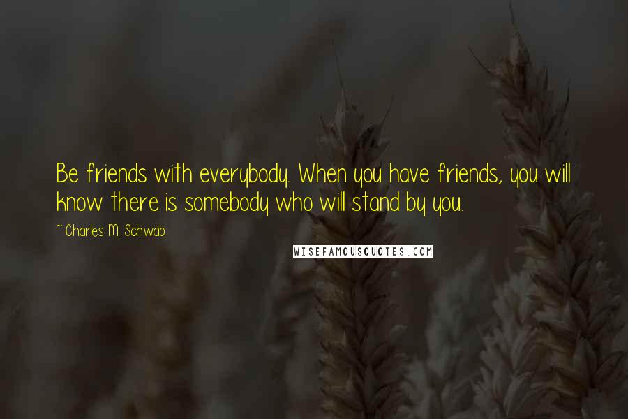 Charles M. Schwab Quotes: Be friends with everybody. When you have friends, you will know there is somebody who will stand by you.