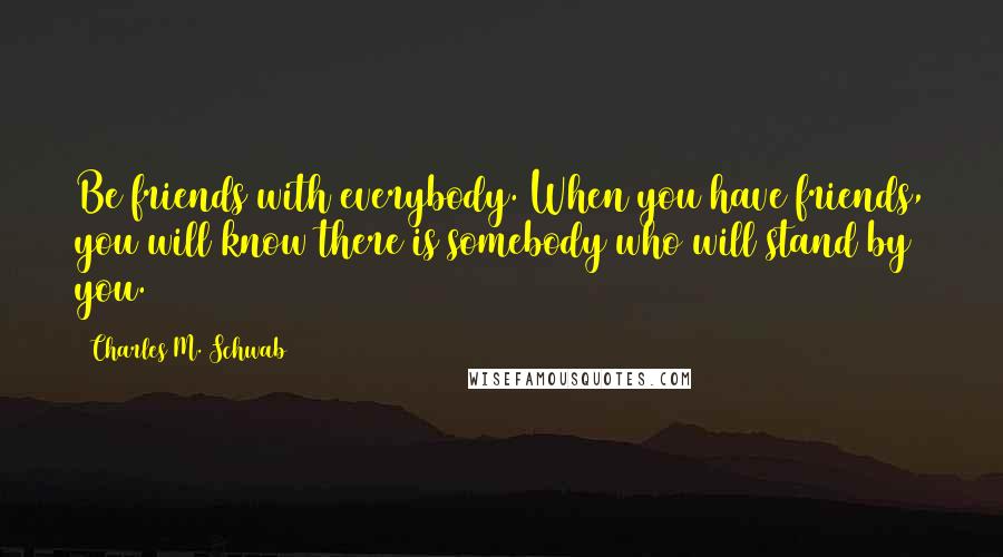 Charles M. Schwab Quotes: Be friends with everybody. When you have friends, you will know there is somebody who will stand by you.