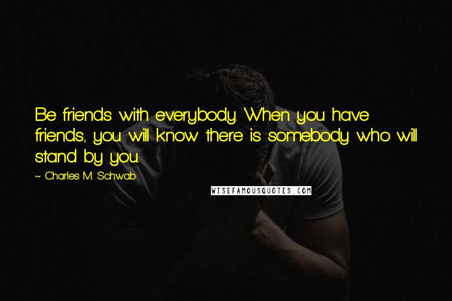 Charles M. Schwab Quotes: Be friends with everybody. When you have friends, you will know there is somebody who will stand by you.