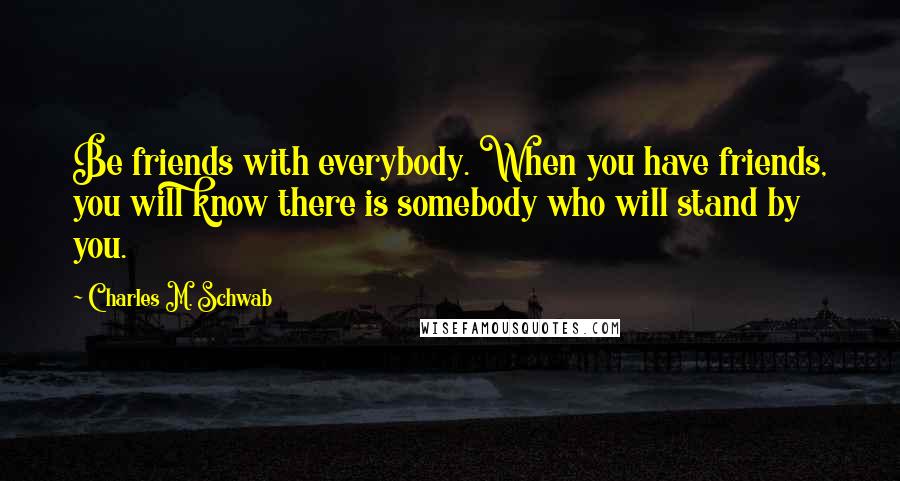 Charles M. Schwab Quotes: Be friends with everybody. When you have friends, you will know there is somebody who will stand by you.