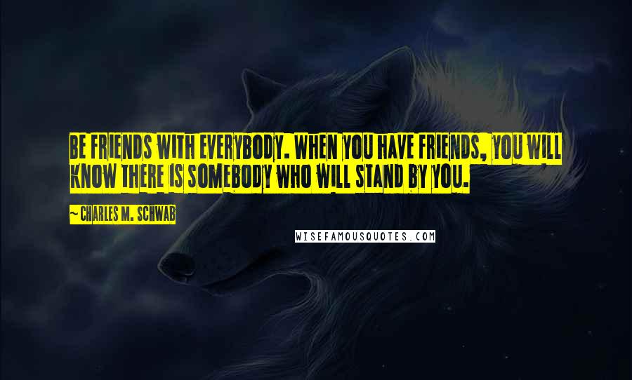 Charles M. Schwab Quotes: Be friends with everybody. When you have friends, you will know there is somebody who will stand by you.