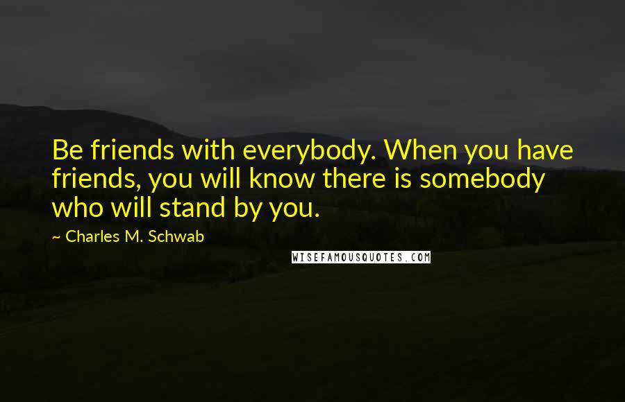 Charles M. Schwab Quotes: Be friends with everybody. When you have friends, you will know there is somebody who will stand by you.