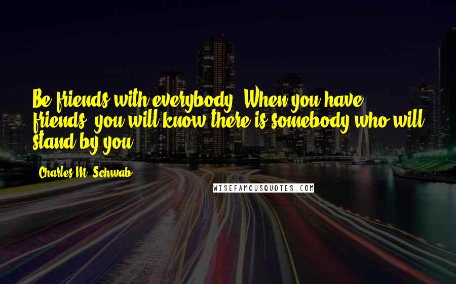 Charles M. Schwab Quotes: Be friends with everybody. When you have friends, you will know there is somebody who will stand by you.