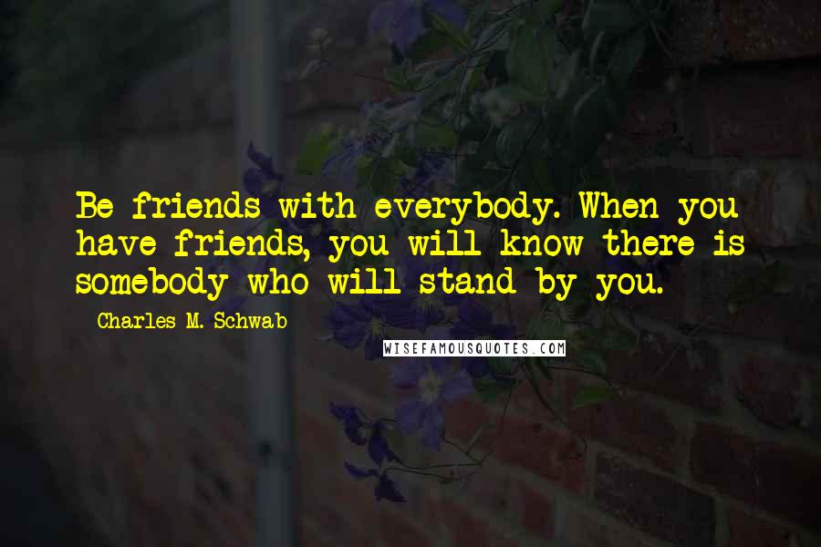 Charles M. Schwab Quotes: Be friends with everybody. When you have friends, you will know there is somebody who will stand by you.