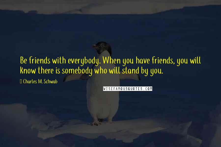 Charles M. Schwab Quotes: Be friends with everybody. When you have friends, you will know there is somebody who will stand by you.