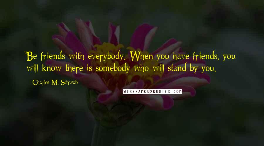 Charles M. Schwab Quotes: Be friends with everybody. When you have friends, you will know there is somebody who will stand by you.