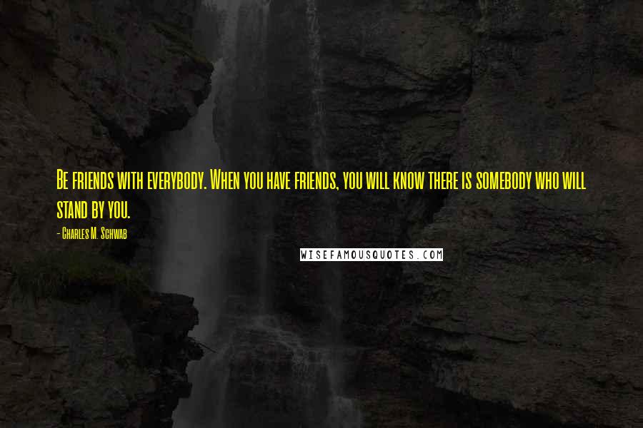 Charles M. Schwab Quotes: Be friends with everybody. When you have friends, you will know there is somebody who will stand by you.