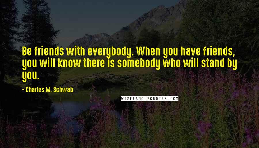 Charles M. Schwab Quotes: Be friends with everybody. When you have friends, you will know there is somebody who will stand by you.