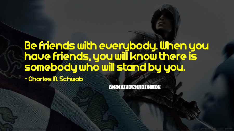 Charles M. Schwab Quotes: Be friends with everybody. When you have friends, you will know there is somebody who will stand by you.
