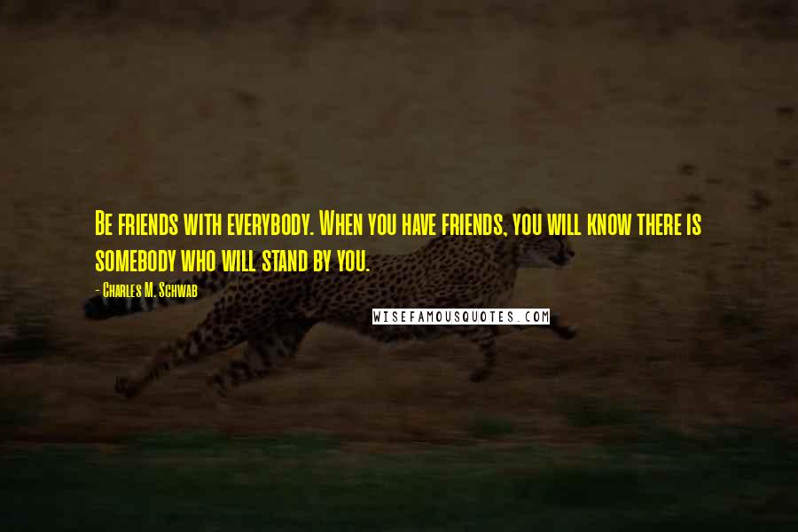 Charles M. Schwab Quotes: Be friends with everybody. When you have friends, you will know there is somebody who will stand by you.