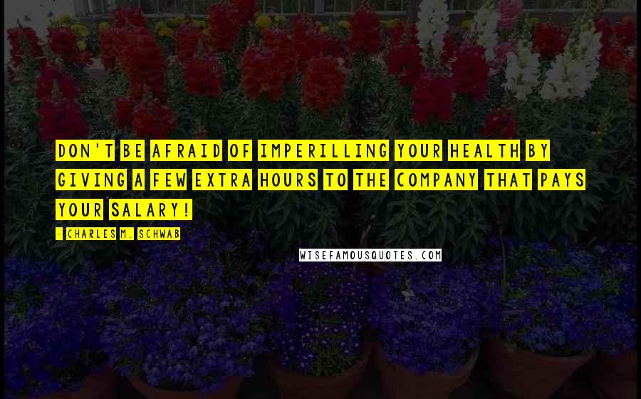Charles M. Schwab Quotes: Don't be afraid of imperilling your health by giving a few extra hours to the company that pays your salary!