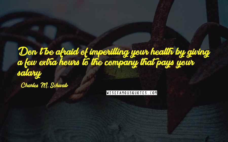 Charles M. Schwab Quotes: Don't be afraid of imperilling your health by giving a few extra hours to the company that pays your salary!