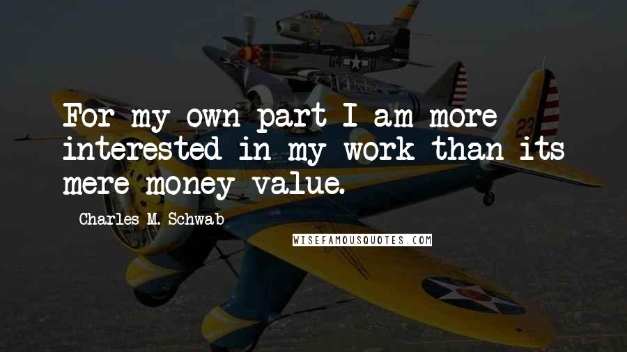 Charles M. Schwab Quotes: For my own part I am more interested in my work than its mere money value.