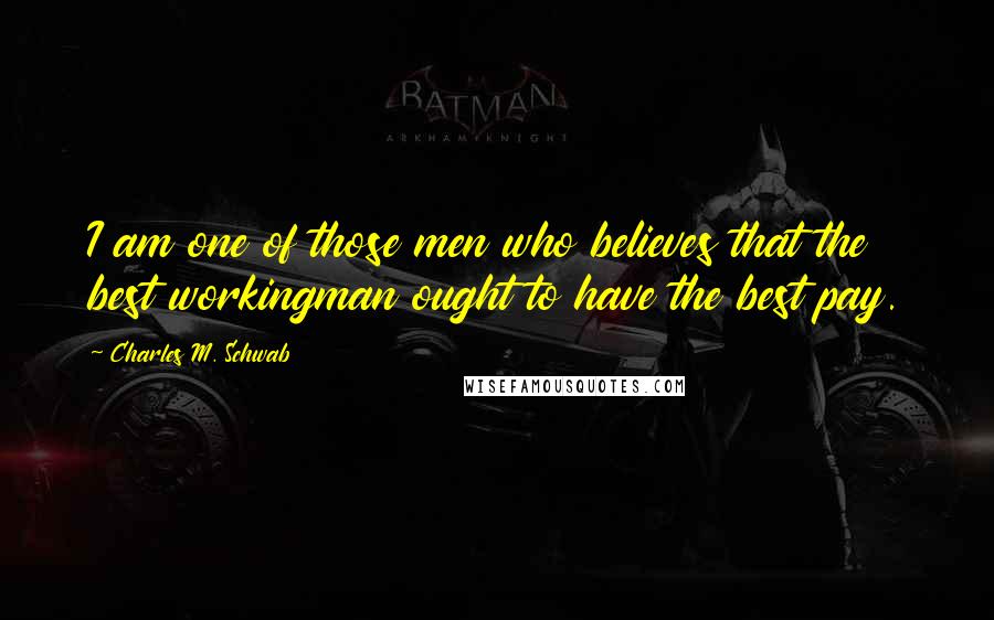 Charles M. Schwab Quotes: I am one of those men who believes that the best workingman ought to have the best pay.