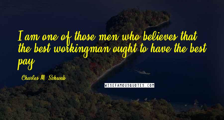 Charles M. Schwab Quotes: I am one of those men who believes that the best workingman ought to have the best pay.