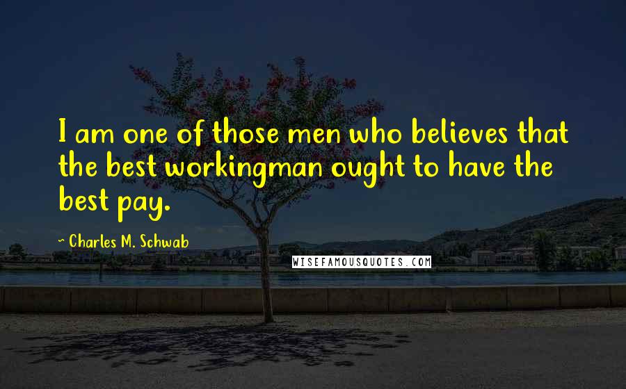 Charles M. Schwab Quotes: I am one of those men who believes that the best workingman ought to have the best pay.