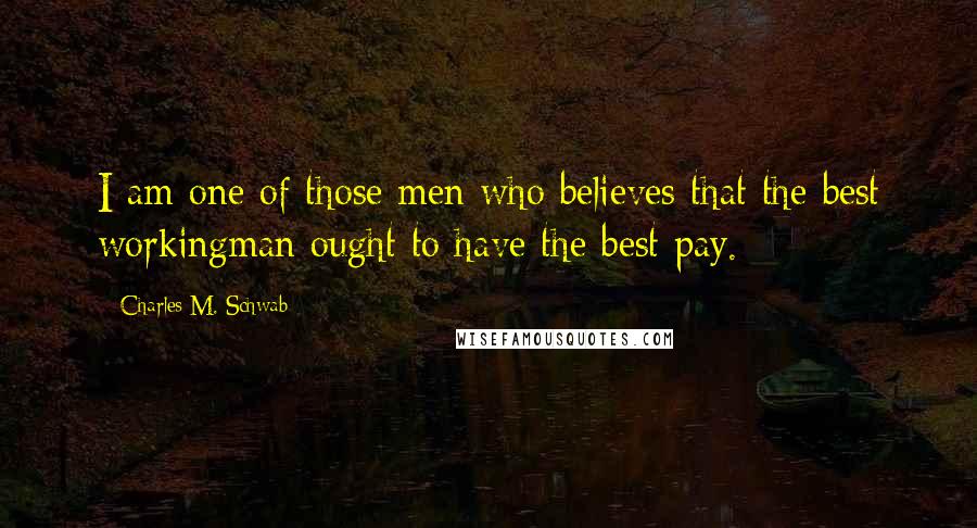 Charles M. Schwab Quotes: I am one of those men who believes that the best workingman ought to have the best pay.