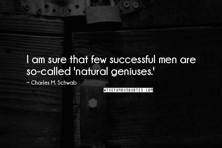 Charles M. Schwab Quotes: I am sure that few successful men are so-called 'natural geniuses.'