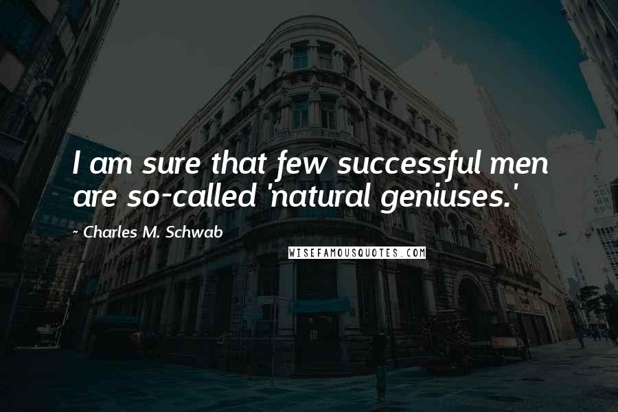 Charles M. Schwab Quotes: I am sure that few successful men are so-called 'natural geniuses.'