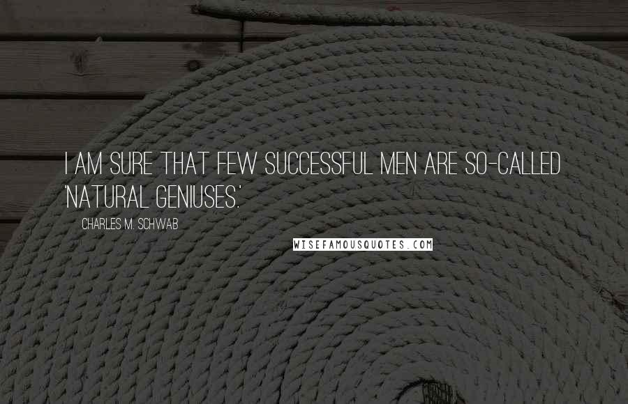 Charles M. Schwab Quotes: I am sure that few successful men are so-called 'natural geniuses.'