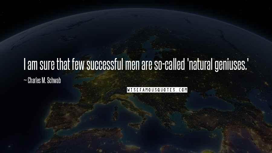 Charles M. Schwab Quotes: I am sure that few successful men are so-called 'natural geniuses.'