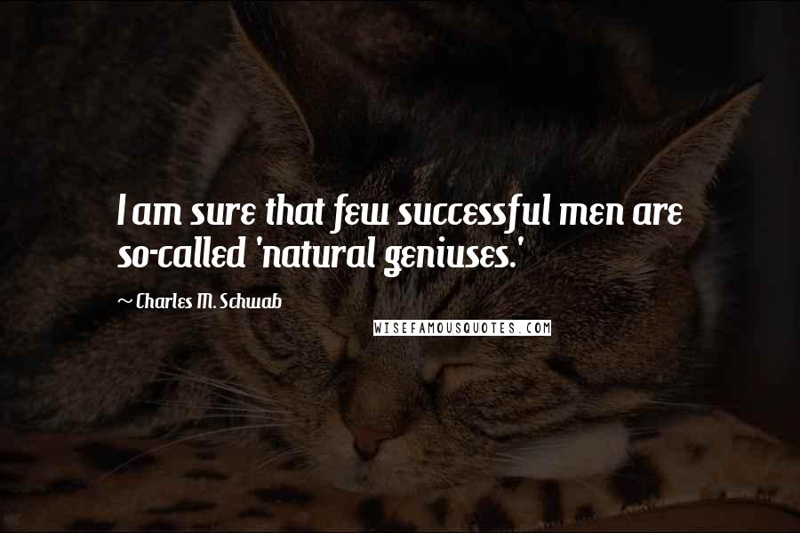 Charles M. Schwab Quotes: I am sure that few successful men are so-called 'natural geniuses.'