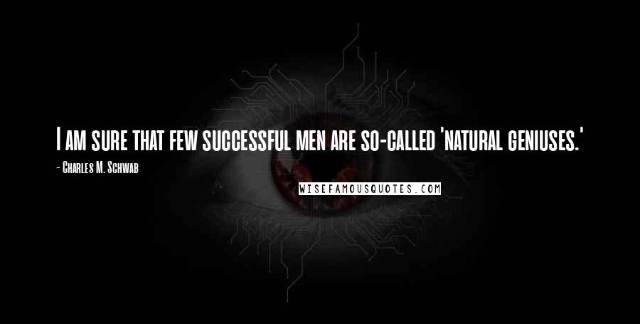 Charles M. Schwab Quotes: I am sure that few successful men are so-called 'natural geniuses.'