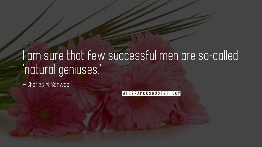 Charles M. Schwab Quotes: I am sure that few successful men are so-called 'natural geniuses.'