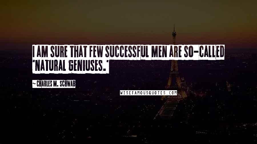 Charles M. Schwab Quotes: I am sure that few successful men are so-called 'natural geniuses.'