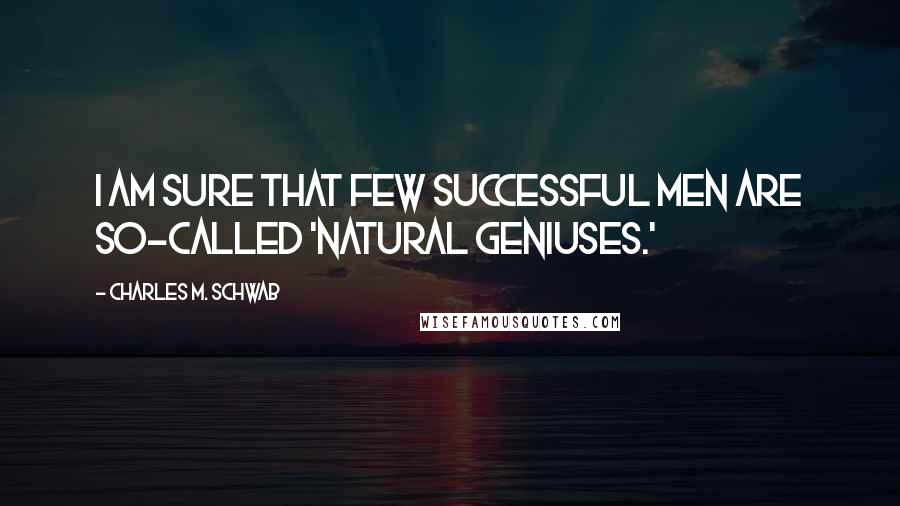 Charles M. Schwab Quotes: I am sure that few successful men are so-called 'natural geniuses.'
