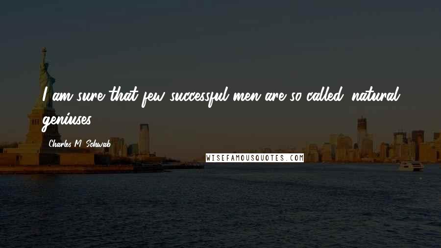 Charles M. Schwab Quotes: I am sure that few successful men are so-called 'natural geniuses.'