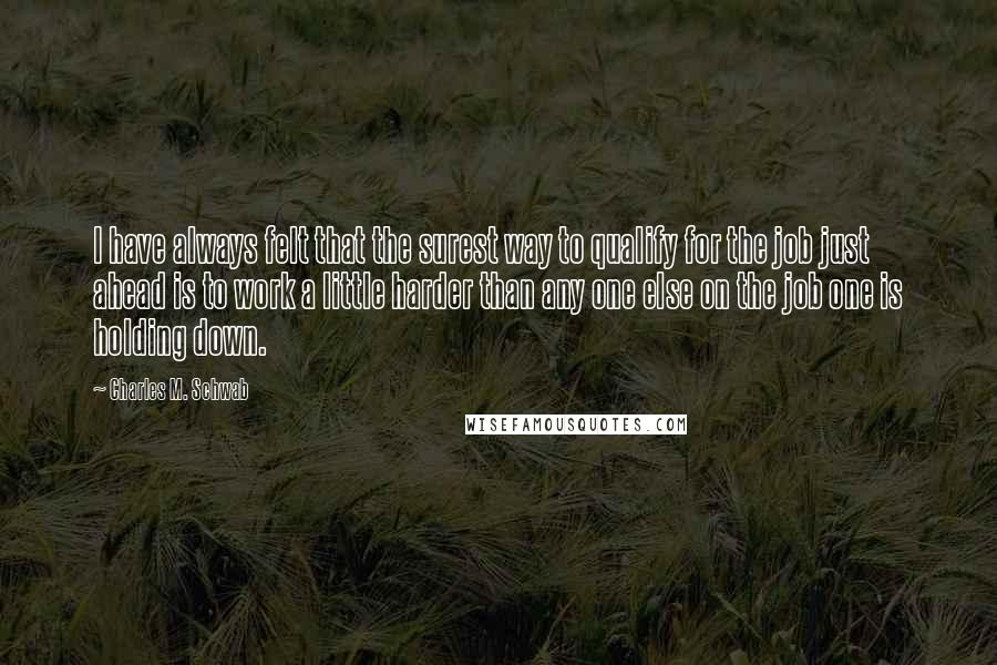 Charles M. Schwab Quotes: I have always felt that the surest way to qualify for the job just ahead is to work a little harder than any one else on the job one is holding down.